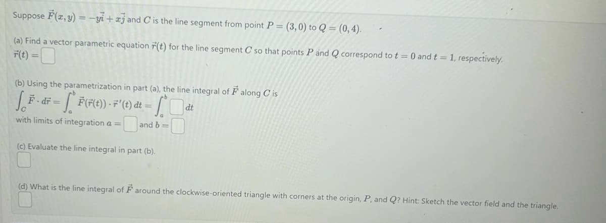 Suppose F(x, y) =-yi+aj and C is the line segment from point P = (3,0) to Q = (0,4).
(a) Find a vector parametric equation r(t) for the line segment C so that points P and Q correspond to t= 0 and t = 1, respectively.
F(t) =
(b) Using the parametrization in part (a), the line integral of F along Cis
So
- [* F(F(t)) - F' (t) dt = SC
dt
with limits of integration a =
and b=
F. . dr =
(c) Evaluate the line integral in part (b).
(d) What is the line integral of F around the clockwise-oriented triangle with corners at the origin, P, and Q? Hint: Sketch the vector field and the triangle.