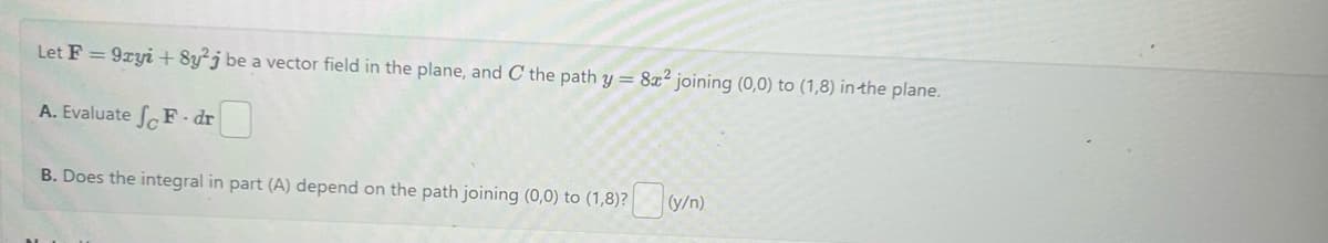Let F = 9xyi + 8y2j be a vector field in the plane, and C the path y = 8x²2 joining (0,0) to (1,8) in the plane.
A. Evaluate SF-dr
B. Does the integral in part (A) depend on the path joining (0,0) to (1,8)? (y/n)