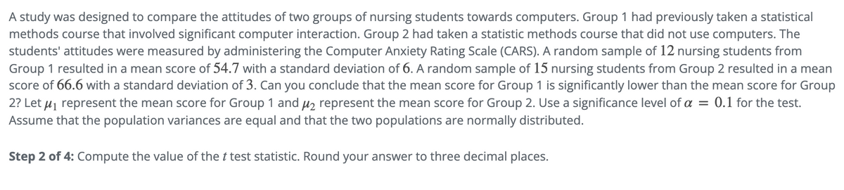 A study was designed to compare the attitudes of two groups of nursing students towards computers. Group 1 had previously taken a statistical
methods course that involved significant computer interaction. Group 2 had taken a statistic methods course that did not use computers. The
students' attitudes were measured by administering the Computer Anxiety Rating Scale (CARS). A random sample of 12 nursing students from
Group 1 resulted in a mean score of 54.7 with a standard deviation of 6. A random sample of 15 nursing students from Group 2 resulted in a mean
score of 66.6 with a standard deviation of 3. Can you conclude that the mean score for Group 1 is significantly lower than the mean score for Group
2? Let μ1 represent the mean score for Group 1 and μ2 represent the mean score for Group 2. Use a significance level of a = 0.1 for the test.
Assume that the population variances are equal and that the two populations are normally distributed.
Step 2 of 4: Compute the value of the t test statistic. Round your answer to three decimal places.