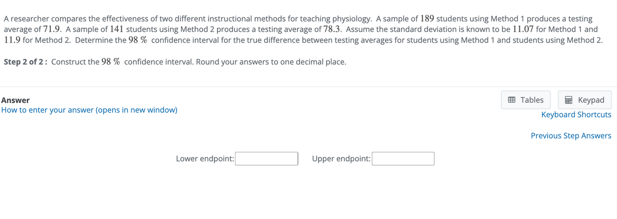 A researcher compares the effectiveness of two different instructional methods for teaching physiology. A sample of 189 students using Method 1 produces a testing
average of 71.9. A sample of 141 students using Method 2 produces a testing average of 78.3. Assume the standard deviation is known to be 11.07 for Method 1 and
11.9 for Method 2. Determine the 98 % confidence interval for the true difference between testing averages for students using Method 1 and students using Method 2.
Step 2 of 2: Construct the 98% confidence interval. Round your answers to one decimal place.
Answer
How to enter your answer (opens in new window)
Lower endpoint:
Upper endpoint:
Tables
Keypad
Keyboard Shortcuts
Previous Step Answers