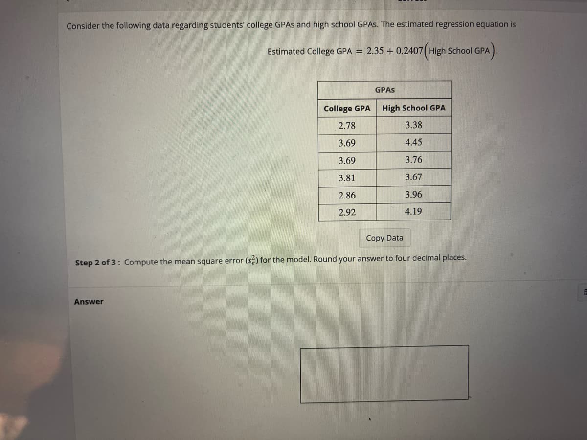 Consider the following data regarding students' college GPAs and high school GPAs. The estimated regression equation is
GPA).
Estimated College GPA = 2.35 + 0.2407 High School GPA
GPAs
College GPA
High School GPA
2.78
3.38
3.69
4.45
3.69
3.76
3.81
3.67
2.86
3.96
2.92
4.19
Copy Data
Step 2 of 3: Compute the mean square error (s) for the model. Round your answer to four decimal places.
Answer