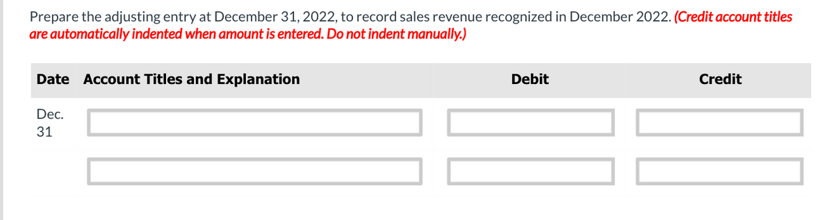 Prepare the adjusting entry at December 31, 2022, to record sales revenue recognized in December 2022. (Credit account titles
are automatically indented when amount is entered. Do not indent manually.)
Date Account Titles and Explanation
Debit
Credit
Dec.
31

