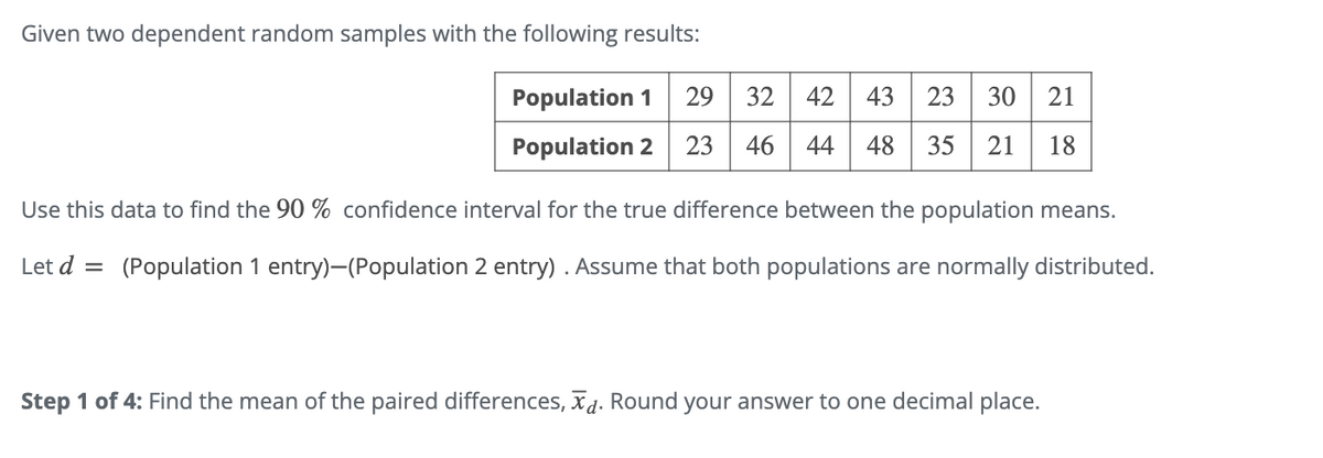 Given two dependent random samples with the following results:
Population 1
22
29 32 42
43
23 30 21
21 18
Population 2 23 46 44 48 35
Use this data to find the 90 % confidence interval for the true difference between the population means.
Let d =
(Population 1 entry)-(Population 2 entry). Assume that both populations are normally distributed.
Step 1 of 4: Find the mean of the paired differences, xd. Round your answer to one decimal place.