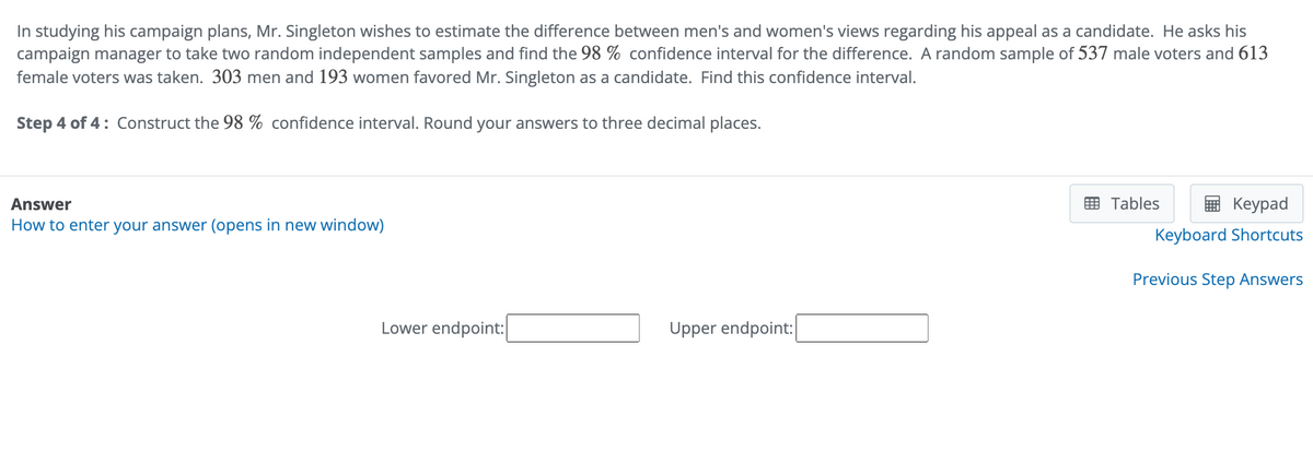 In studying his campaign plans, Mr. Singleton wishes to estimate the difference between men's and women's views regarding his appeal as a candidate. He asks his
campaign manager to take two random independent samples and find the 98% confidence interval for the difference. A random sample of 537 male voters and 613
female voters was taken. 303 men and 193 women favored Mr. Singleton as a candidate. Find this confidence interval.
Step 4 of 4: Construct the 98% confidence interval. Round your answers to three decimal places.
Answer
How to enter your answer (opens in new window)
Lower endpoint:
Upper endpoint:|
Tables
Keypad
Keyboard Shortcuts
Previous Step Answers