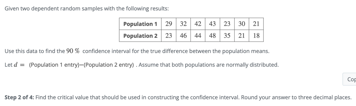 Given two dependent random samples with the following results:
Population 1 29 32
Population 2 23 46
42 43 23 30 21
44 48 35 21 18
Use this data to find the 90% confidence interval for the true difference between the population means.
Let d = (Population 1 entry)-(Population 2 entry). Assume that both populations are normally distributed.
Cop
Step 2 of 4: Find the critical value that should be used in constructing the confidence interval. Round your answer to three decimal places.