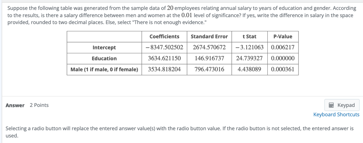 Suppose the following table was generated from the sample data of 20 employees relating annual salary to years of education and gender. According
to the results, is there a salary difference between men and women at the 0.01 level of significance? If yes, write the difference in salary in the space
provided, rounded to two decimal places. Else, select "There is not enough evidence."
Answer 2 Points
Intercept
Education
Coefficients
-8347.502502
Standard Error
2674.570672
3634.621150
Male (1 if male, 0 if female) 3534.818204
t Stat
P-Value
-3.121063 0.006217
146.916737 24.739327 0.000000
796.473016 4.438089 0.000361
Keypad
Keyboard Shortcuts
Selecting a radio button will replace the entered answer value(s) with the radio button value. If the radio button is not selected, the entered answer is
used.