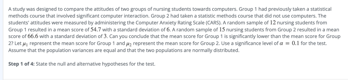 A study was designed to compare the attitudes of two groups of nursing students towards computers. Group 1 had previously taken a statistical
methods course that involved significant computer interaction. Group 2 had taken a statistic methods course that did not use computers. The
students' attitudes were measured by administering the Computer Anxiety Rating Scale (CARS). A random sample of 12 nursing students from
Group 1 resulted in a mean score of 54.7 with a standard deviation of 6. A random sample of 15 nursing students from Group 2 resulted in a mean
score of 66.6 with a standard deviation of 3. Can you conclude that the mean score for Group 1 is significantly lower than the mean score for Group
2? Let μ₁ represent the mean score for Group 1 and μ₂ represent the mean score for Group 2. Use a significance level of a = 0.1 for the test.
Assume that the population variances are equal and that the two populations are normally distributed.
Step 1 of 4: State the null and alternative hypotheses for the test.