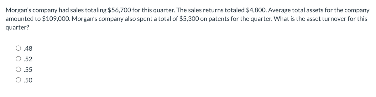 Morgan's company had sales totaling $56,700 for this quarter. The sales returns totaled $4,800. Average total assets for the company
amounted to $109,000. Morgan's company also spent a total of $5,300 on patents for the quarter. What is the asset turnover for this
quarter?
0 .48
.52
.55
0 .50
