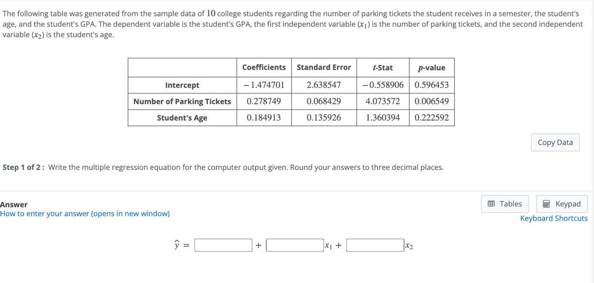 The following table was generated from the sample data of 10 college students regarding the number of parking tickets the student receives in a semester, the student's
age, and the student's GPA. The dependent variable is the student's GPA, the first independent variable (x1) is the number of parking tickets, and the second independent
variable (x2) is the student's age.
Coefficients
Standard Error
t-Stat
Intercept
-1.474701
2.638547
p-value
-0.558906 0.596453
Number of Parking Tickets
Student's Age
0.278749
0.184913
0.068429
0.135926
4.073572 0.006549
1.360394 0.222592
Step 1 of 2: Write the multiple regression equation for the computer output given. Round your answers to three decimal places.
Answer
How to enter your answer (opens in new window)
ŷ =
+
x1 +
x2
Copy Data
Tables
Keypad
Keyboard Shortcuts