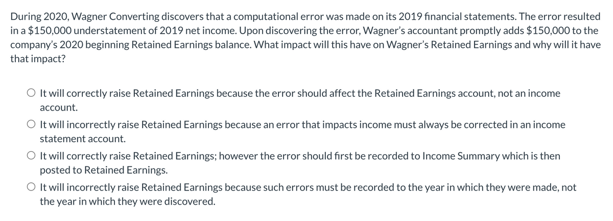 During 2020, Wagner Converting discovers that a computational error was made on its 2019 financial statements. The error resulted
in a $150,000 understatement of 2019 net income. Upon discovering the error, Wagner's accountant promptly adds $150,000 to the
company's 2020 beginning Retained Earnings balance. What impact will this have on Wagner's Retained Earnings and why will it have
that impact?
O It will correctly raise Retained Earnings because the error should affect the Retained Earnings account, not an income
account.
O It will incorrectly raise Retained Earnings because an error that impacts income must always be corrected in an income
statement account.
O It will correctly raise Retained Earnings; however the error should first be recorded to Income Summary which is then
posted to Retained Earnings.
O It will incorrectly raise Retained Earnings because such errors must be recorded to the year in which they were made, not
the year in which they were discovered.
