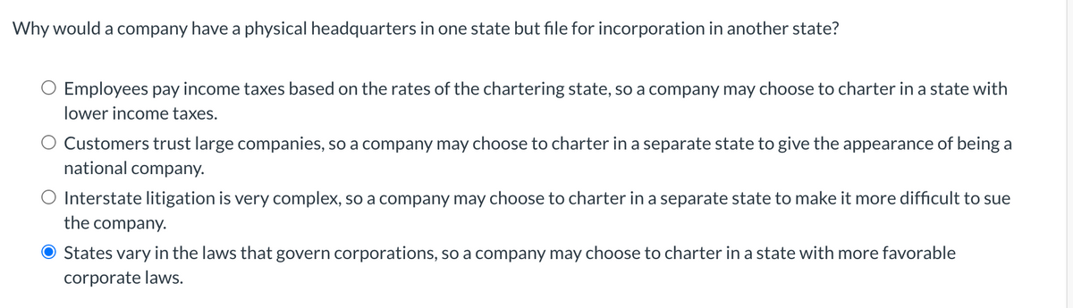 Why would a company have a physical headquarters in one state but file for incorporation in another state?
O Employees pay income taxes based on the rates of the chartering state, so a company may choose to charter in a state with
lower income taxes.
O Customers trust large companies, so a company may choose to charter in a separate state to give the appearance of being a
national company.
O Interstate litigation is very complex, so a company may choose to charter in a separate state to make it more difficult to sue
the company.
States vary in the laws that govern corporations, so a company may choose to charter in a state with more favorable
corporate laws.
