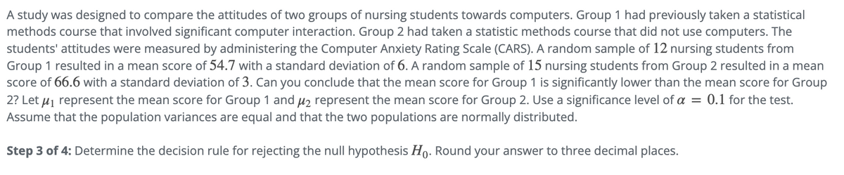 A study was designed to compare the attitudes of two groups of nursing students towards computers. Group 1 had previously taken a statistical
methods course that involved significant computer interaction. Group 2 had taken a statistic methods course that did not use computers. The
students' attitudes were measured by administering the Computer Anxiety Rating Scale (CARS). A random sample of 12 nursing students from
Group 1 resulted in a mean score of 54.7 with a standard deviation of 6. A random sample of 15 nursing students from Group 2 resulted in a mean
score of 66.6 with a standard deviation of 3. Can you conclude that the mean score for Group 1 is significantly lower than the mean score for Group
2? Let μ represent the mean score for Group 1 and μ₂ represent the mean score for Group 2. Use a significance level of a = 0.1 for the test.
Assume that the population variances are equal and that the two populations are normally distributed.
Step 3 of 4: Determine the decision rule for rejecting the null hypothesis Ho. Round your answer to three decimal places.