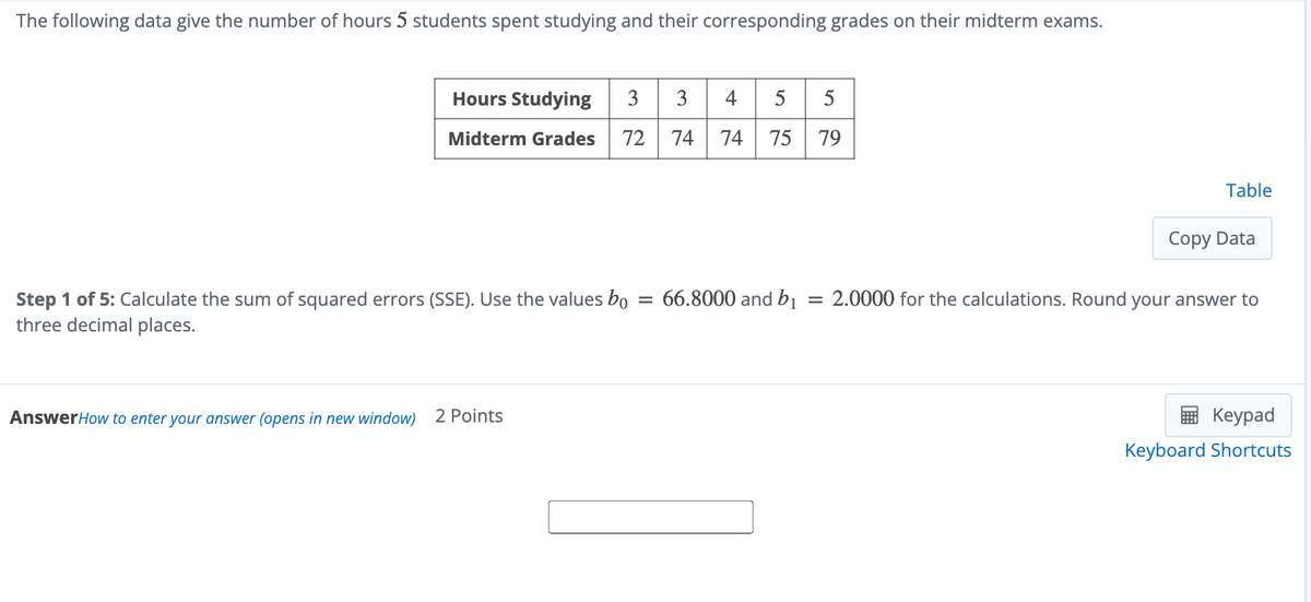 The following data give the number of hours 5 students spent studying and their corresponding grades on their midterm exams.
Hours Studying 33455
Midterm Grades 72
74 74
55
12
75
79
Step 1 of 5: Calculate the sum of squared errors (SSE). Use the values bo = 66.8000 and bi
three decimal places.
AnswerHow to enter your answer (opens in new window) 2 Points
Table
Copy Data
=2.0000 for the calculations. Round your answer to
Keypad
Keyboard Shortcuts