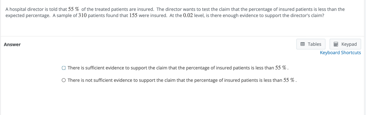 A hospital director is told that 55% of the treated patients are insured. The director wants to test the claim that the percentage of insured patients is less than the
expected percentage. A sample of 310 patients found that 155 were insured. At the 0.02 level, is there enough evidence to support the director's claim?
Answer
There is sufficient evidence to support the claim that the percentage of insured patients is less than 55 % .
○ There is not sufficient evidence to support the claim that the percentage of insured patients is less than 55 %.
Tables
Keypad
Keyboard Shortcuts