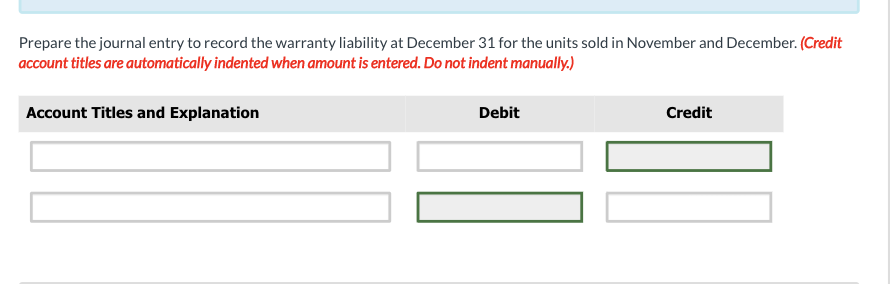 Prepare the journal entry to record the warranty liability at December 31 for the units sold in November and December. (Credit
account titles are automatically indented when amount is entered. Do not indent manually.)
Account Titles and Explanation
Debit
Credit
