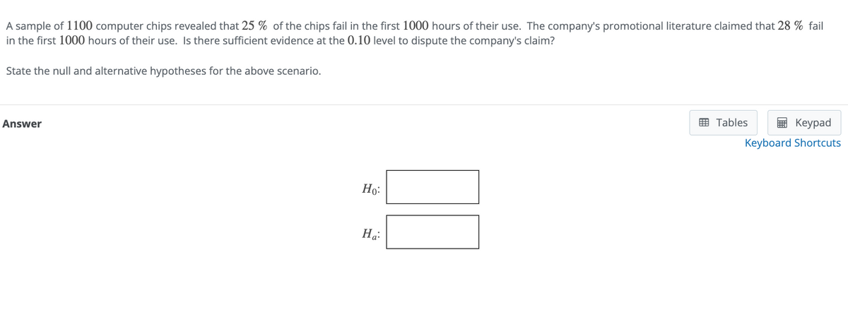A sample of 1100 computer chips revealed that 25% of the chips fail in the first 1000 hours of their use. The company's promotional literature claimed that 28% fail
in the first 1000 hours of their use. Is there sufficient evidence at the 0.10 level to dispute the company's claim?
State the null and alternative hypotheses for the above scenario.
Answer
Ho
Ha
Tables
Keypad
Keyboard Shortcuts