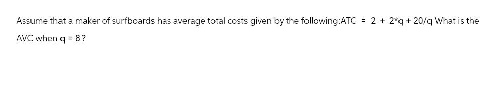 Assume that a maker of surfboards has average total costs given by the following:ATC = 2 + 2*q +20/q What is the
AVC when q = 8?