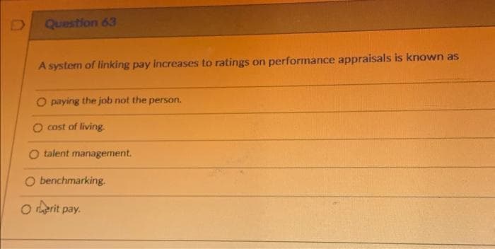 Question 63
A system of linking pay increases to ratings on performance appraisals is known as
O paying the job not the person.
O cost of living.
O talent management.
O benchmarking.
Ⓒerit pay.