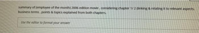 summary of (employee of the month) 2006 edition movie, considering chapter 1/2 (linking & relating it to relevant aspects.
business terms, points & topics explained from both chapters.
Use the editor to format your answer