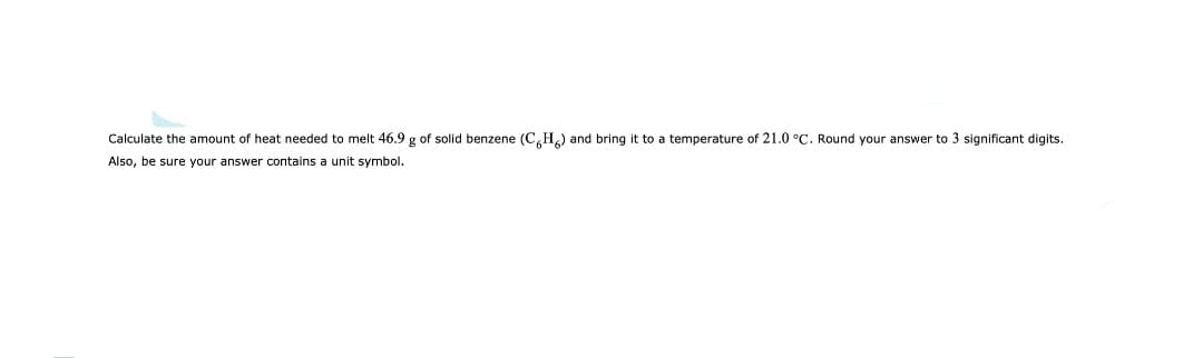 Calculate the amount of heat needed to melt 46.9 g of solid benzene (C,H.) and bring it to a temperature of 21.0 °C. Round your answer to 3 significant digits.
Also, be sure your answer contains a unit symbol.
