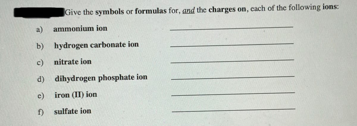 Give the symbols or formulas for, and the charges on, cach of the following ions:
a)
ammonium ion
b) hydrogen carbonate ion
c)
nitrate ion
d) dihydrogen phosphate ion
e)
iron (II) ion
f)
sulfate ion
