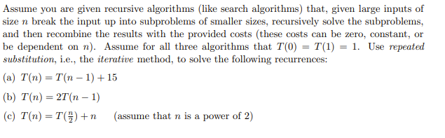 Assume you are given recursive algorithms (like search algorithms) that, given large inputs of
size n break the input up into subproblems of smaller sizes, recursively solve the subproblems,
and then recombine the results with the provided costs (these costs can be zero, constant, or
be dependent on n). Assume for all three algorithms that T(0) = T(1) = 1. Use repeated
substitution, i.e., the iterative method, to solve the following recurrences:
(a) T(n) = T(n −1) + 15
(b) T(n) = 2T(n −1)
(c) T(n) = T() + n
(assume that n is a power of 2)