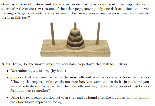 Given is a tower of n disks, initially stacked in decreasing size on one of three pegs. We want
to transfer the entire tower to one of the other pegs, moving only one disk at a time and never
moving a larger disk onto a smaller one. How many moves are necessary and sufficient to
perform this task?
Hints: Let an be the moves which are necessary to perform this task for n disks.
. Determine a1, a2, and a3 (by hand)
• Suppose that you knew what is the most efficient way to transfer a tower of n disks
following the required rule (we do not care how you were able to do it, just assume you
were able to do so). What is then the most efficient way to transfer a tower of n + 1 disks
from one peg to another?
Using the recurrence relation between an+1 and an found after the previous hint, determine
the closed-form expression for an