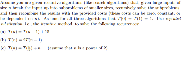 Assume you are given recursive algorithms (like search algorithms) that, given large inputs of
size n break the input up into subproblems of smaller sizes, recursively solve the subproblems,
and then recombine the results with the provided costs (these costs can be zero, constant, or
be dependent on n). Assume for all three algorithms that T(0) = T(1) = 1. Use repeated
substitution, i.e., the iterative method, to solve the following recurrences:
(a) T(n) = T(n-1) + 15
(b) T(n) = 2T(n-1)
(c) T(n) = T() + n
(assume that n is a power of 2)