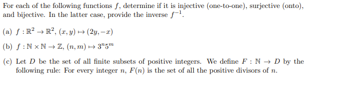 For each of the following functions f, determine if it is injective (one-to-one), surjective (onto),
and bijective. In the latter case, provide the inverse f-1¹.
(a) f: R² R², (x,y) → (2y, -x)
(b) f: NxN→ Z, (n, m) → 3¹5m
(c) Let D be the set of all finite subsets of positive integers. We define F: ND by the
following rule: For every integer n, F(n) is the set of all the positive divisors of n.
