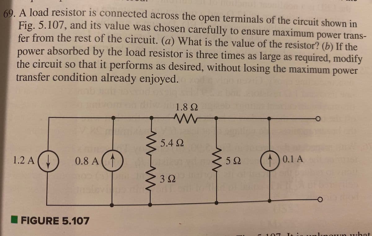 OUT 189
69. A load resistor is connected across the open terminals of the circuit shown in
Fig. 5.107, and its value was chosen carefully to ensure maximum power trans-
fer from the rest of the circuit. (a) What is the value of the resistor? (b) If the
power
absorbed by the load resistor is three times as large as required, modify
the circuit so that it performs as desired, without losing the maximum power
transfer condition already enjoyed.
1.2 A
20
0.8 A
FIGURE 5.107
Yo
www
Gint
r
1.8 Ω
www
5.4 Ω
3 Ω
w
5Ω
D
0.1 A
is unknown what