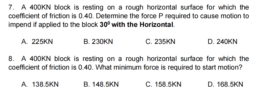 7. A 400KN block is resting on a rough horizontal surface for which the
coefficient of friction is 0.40. Determine the force P required to cause motion to
impend if applied to the block 30° with the Horizontal.
A. 225KN
В. 23ОKN
C. 235KN
D. 240KN
8. A 400KN block is resting on a rough horizontal surface for which the
coefficient of friction is 0.40. What minimum force is required to start motion?
А. 138.5KN
В. 148.5KN
C. 158.5KN
D. 168.5KN
