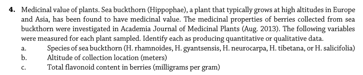 4. Medicinal value of plants. Sea buckthorn (Hippophae), a plant that typically grows at high altitudes in Europe
and Asia, has been found to have medicinal value. The medicinal properties of berries collected from sea
buckthorn were investigated in Academia Journal of Medicinal Plants (Aug. 2013). The following variables
were measured for each plant sampled. Identify each as producing quantitative or qualitative data.
Species of sea buckthorn (H. rhamnoides, H. gyantsensis, H. neurocarpa, H. tibetana, or H. salicifolia)
Altitude of collection location (meters)
Total flavonoid content in berries (milligrams per gram)
а.
b.
с.
