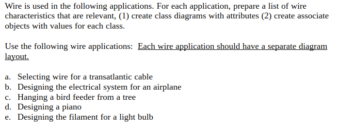 Wire is used in the following applications. For each application, prepare a list of wire
characteristics that are relevant, (1) create class diagrams with attributes (2) create associate
objects with values for each class.
Use the following wire applications: Each wire application should have a separate diagram
layout.
a. Selecting wire for a transatlantic cable
b. Designing the electrical system for an airplane
c. Hanging a bird feeder from a tree
d. Designing a piano
e. Designing the filament for a light bulb
