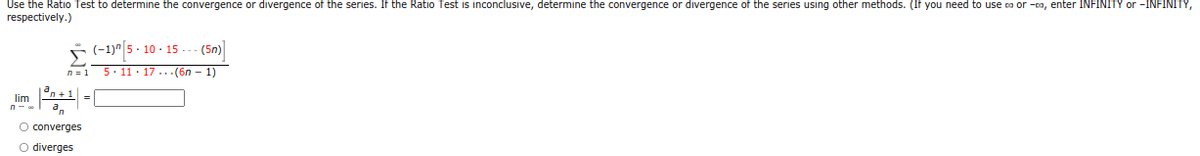 Use the Ratio Test to determine the convergence or divergence of the series. If the Ratio Test is inconclusive, determine the convergence or divergence of the series using other methods. (If you need to use ca or -ca, enter INFINITY or -INFINITY,
respectively.)
5(-1)" 5- 10 - 15
(5n)
n =1 5. 11 · 17...(6n – 1)
°n + 1| =|
lim
O converges
O diverges
