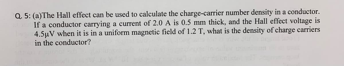 Q. 5: (a)The Hall effect can be used to calculate the charge-carrier number density in a conductor.
If a conductor carrying a current of 2.0 A is 0.5 mm thick, and the Hall effect voltage is
4.5µV when it is in a uniform magnetic field of 1.2 T, what is the density of charge carriers
in the conductor?
