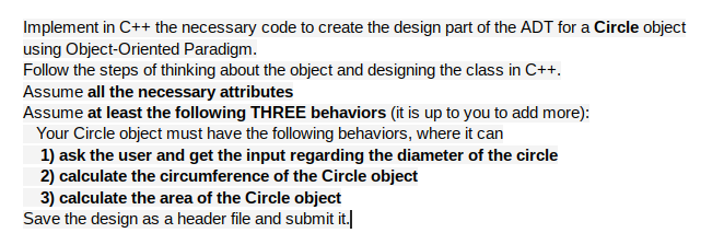 Implement in C++ the necessary code to create the design part of the ADT for a Circle object
using Object-Oriented Paradigm.
Follow the steps of thinking about the object and designing the class in C++.
Assume all the necessary attributes
Assume at least the following THREE behaviors (it is up to you to add more):
Your Circle object must have the following behaviors, where it can
1) ask the user and get the input regarding the diameter of the circle
2) calculate the circumference of the Circle object
3) calculate the area of the Circle object
Save the design as a header file and submit it.
