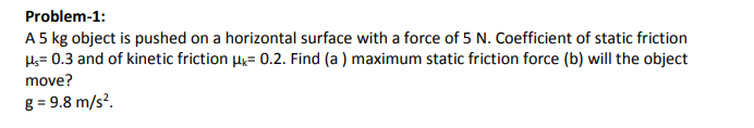 Problem-1:
A 5 kg object is pushed on a horizontal surface with a force of 5 N. Coefficient of static friction
Hs= 0.3 and of kinetic friction H= 0.2. Find (a ) maximum static friction force (b) will the object
move?
g = 9.8 m/s?.
