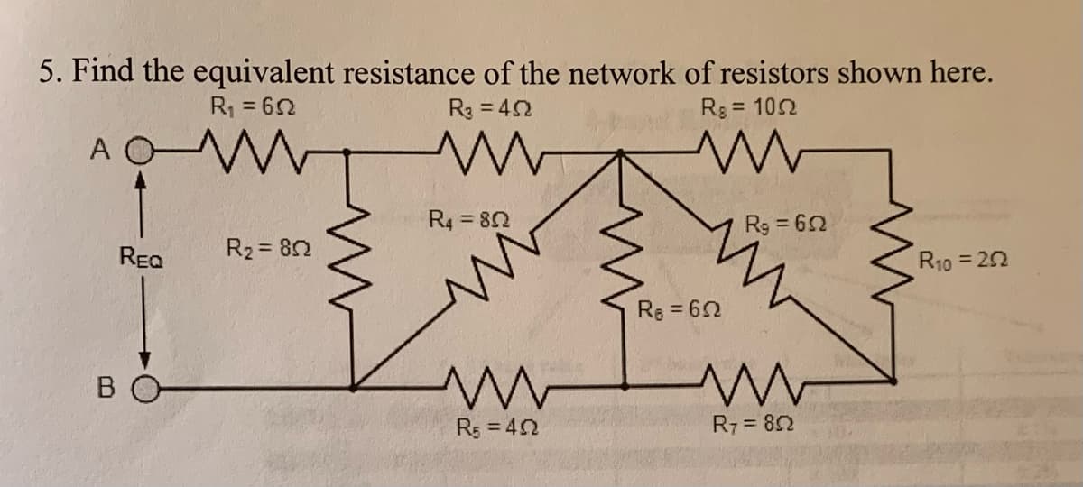 5. Find the equivalent resistance of the network of resistors shown here.
R = 62
R3 = 42
Rs = 102
%3D
A OW
R4 82
Rg = 62
%3D
REa
R2 = 82
R10 = 22
R = 62
B O
Rs = 42
R7 = 82
