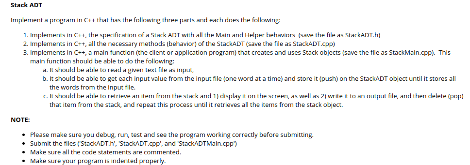 Stack ADT
Implement a program in C++ that has the following three parts and each does the following:
1. Implements in C++, the specification of a Stack ADT with all the Main and Helper behaviors (save the file as StackADT.h)
2. Implements in C++, all the necessary methods (behavior) of the StackADT (save the file as StackADT.cpp)
3. Implements in C++, a main function (the client or application program) that creates and uses Stack objects (save the file as StackMain.cpp). This
main function should be able to do the following:
a. It should be able to read a given text file as input,
b. It should be able to get each input value from the input file (one word at a time) and store it (push) on the StackADT object until it stores all
the words from the input file.
c.It should be able to retrieve an item from the stack and 1) display it on the screen, as well as 2) write it to an output file, and then delete (pop)
that item from the stack, and repeat this process until it retrieves all the items from the stack object.
NOTE:
• Please make sure you debug, run, test and see the program working correctly before submitting.
Submit the files ('StackADT.h', 'StackADT.cpp', and 'StackADTMain.cpp')
• Make sure all the code statements are commented.
• Make sure your program is indented properly.
