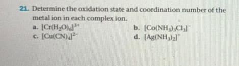 21. Determine the oxidation state and coordination number of the
metal ion in each complex ion.
a. [Cr(H,O)
c. [Cu(CN)
b. [Co(NH,),Cl
d. [Ag(NH)2
