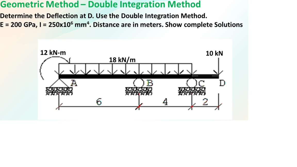 Geometric Method – Double Integration Method
-
Determine the Deflection at D. Use the Double Integration Method.
E = 200 GPa, I = 250x106 mm“. Distance are in meters. Show complete Solutions
12 kN-m
10 kN
18 kN/m
D
A
离
6.

