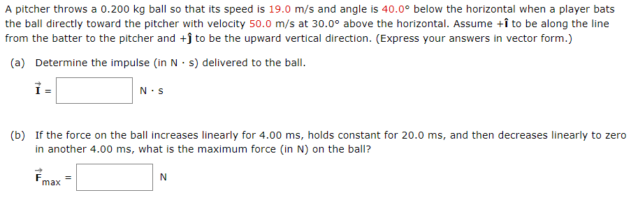A pitcher throws a 0.200 kg ball so that its speed is 19.0 m/s and angle is 40.0° below the horizontal when a player bats
the ball directly toward the pitcher with velocity 50.0 m/s at 30.0° above the horizontal. Assume +î to be along the line
from the batter to the pitcher and +ĵ to be the upward vertical direction. (Express your answers in vector form.)
(a) Determine the impulse (in N · s) delivered to the ball.
N.s
(b) If the force on the ball increases linearly for 4.00 ms, holds constant for 20.0 ms, and then decreases linearly to zero
in another 4.00 ms, what is the maximum force (in N) on the ball?
N
max
