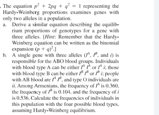 "he equation p + 2pq + q° = 1 representing the
lardy-Weinberg proportions examines genes with
nly two alleles in a population.
. Derive a similar equation describing the equilib-
rium proportions of genotypes for a gene with
three alleles. [Hint: Remember that the Hardy-
Weinberg equation can be written as the binomial
expansion (p + q)*.]
A single gene with three alleles (r^, 1", and i) is
responsible for the ABO blood groups. Individuals
with blood type A can be either rr or ^ i; those
with blood type B can be either 1" 1 or 1" i; people
with AB blood are A ", and type O individuals are
ii. Among Armenians, the frequency of is 0.360,
the frequency of " is 0.104, and the frequency of i
