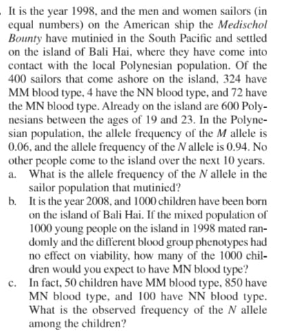 It is the year 1998, and the men and women sailors (in
equal numbers) on the American ship the Medischol
Bounty have mutinied in the South Pacific and settled
on the island of Bali Hai, where they have come into
contact with the local Polynesian population. Of the
400 sailors that come ashore on the island, 324 have
MM blood type, 4 have the NN blood type, and 72 have
the MN blood type. Already on the island are 600 Poly-
nesians between the ages of 19 and 23. In the Polyne-
sian population, the allele frequency of the M allele is
0.06, and the allele frequency of the N allele is 0.94. No
other people come to the island over the next 10 years.
a. What is the allele frequency of the N allele in the
sailor population that mutinied?
