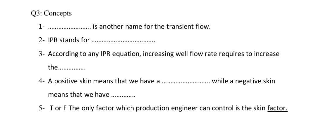 Q3: Concepts
1-
.............. is another name for the transient flow.
2- IPR stands for
3- According to any IPR equation, increasing well flow rate requires to increase
the...............
4- A positive skin means that we have a
..while a negative skin
means that we have
5- Tor F The only factor which production engineer can control is the skin factor.