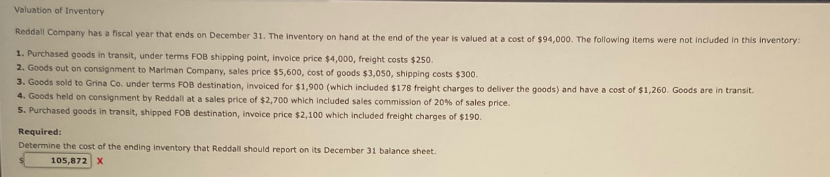 Valuation of Inventory
Reddall Company has a fiscal year that ends on December 31. The inventory on hand at the end of the year is valued at a cost of $94,000. The following items were not included in this inventory:
1. Purchased goods in transit, under terms FOB shipping point, invoice price $4,000, freight costs $250.
2. Goods out on consignment to Marlman Company, sales price $5,600, cost of goods $3,050, shipping costs $300.
3. Goods sold to Grina Co. under terms FOB destination, invoiced for $1,900 (which included $178 freight charges to deliver the goods) and have a cost of $1,260. Goods are in transit.
4. Goods held on consignment by Reddall at a sales price of $2,700 which included sales commission of 20% of sales price.
5. Purchased goods in transit, shipped FOB destination, invoice price $2,100 which included freight charges of $190.
Required:
Determine the cost of the ending Inventory that Reddall should report on its December 31 balance sheet.
105,872
X