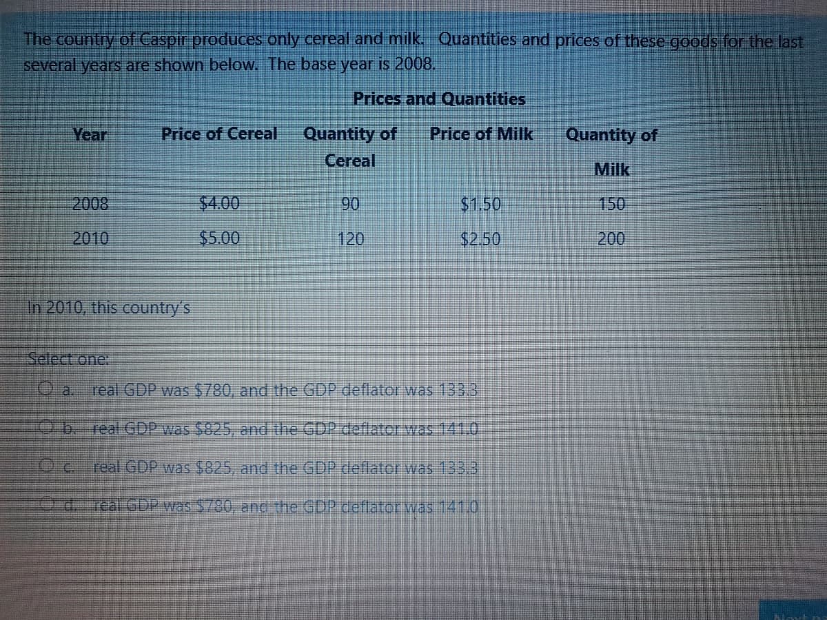 The country of Caspir produces only cereal and milk. Quantities and prices of these goods for the last
several years are shown below. The base year is 2008.
Prices and Quantities
Quantity of
Cereal
Year
Price of Cereal
Price of Milk
Quantity of
Milk
2008
$4.00
90
$1.50
150
2010
$5.00
120
$2.50
200
In 2010, this country's
Select one.
O a.
real GDP was $780, and the GDP deflator was 1333
Ob. real GDP was $825, and the GDP deflator was 141.0
01eal GDP was $825, and the GDP deflator was 133.
d.-real GDP was $780, and the GDP deflator was 141.0
