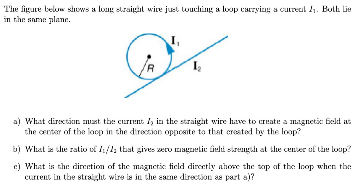 The figure below shows a long straight wire just touching a loop carrying a current I₁. Both lie
in the same plane.
I₁
R
I₂
a) What direction must the current ½ in the straight wire have to create a magnetic field at
the center of the loop in the direction opposite to that created by the loop?
b) What is the ratio of 11/12 that gives zero magnetic field strength at the center of the loop?
c) What is the direction of the magnetic field directly above the top of the loop when the
current in the straight wire is in the same direction as part a)?