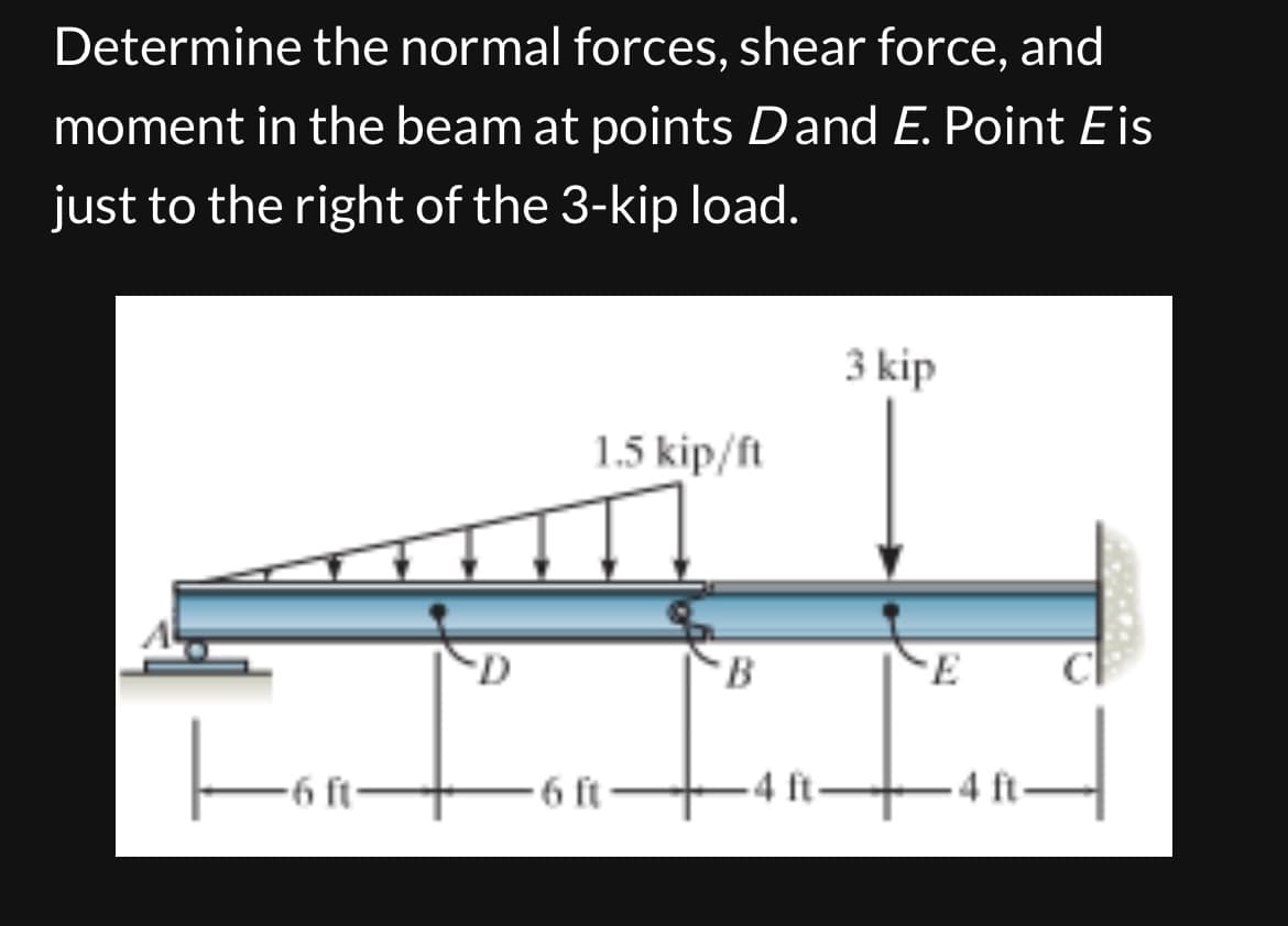 Determine the normal forces, shear force, and
moment in the beam at points Dand E. Point Eis
just to the right of the 3-kip load.
-6 ft-
1.5 kip/ft
-6 ft-
B
-4 ft
3 kip
T
E
H
-4 ft
