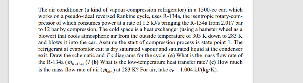 The air conditioner (a kind of vapour-compression refrigerator) in a 1500-cc car, which
works on a pseudo-ideal reversed Rankine cycle, uses R-134a, the isentropic rotary-com-
pressor of which consumes power at a rate of 1.5 kJ/s bringing the R-134a from 2.017 bar
to 12 bar by compression. The cold space is a heat exchanger (using a hamster wheel as a
blower) that cools atmospheric air from the outside temperature of 303 K down to 283 K
and blows it into the car. Assume the start of compression process is state point 1. The
refrigerant at evaporator exit is dry saturated vapour and saturated liquid at the condenser
exit. Draw the schematic and T-s diagrams for the cycle. (a) What is the mass flow rate of
the R-134a (mr.-134a )? (b) What is the low-temperature heat transfer rate? (c) How much
is the mass flow rate of air ( mair) at 283 K? For air, take cp = 1.004 kJ/(kg K).
